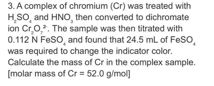 3. A complex of chromium (Cr) was treated with
H,SO, and HNO, then converted to dichromate
ion Cr,0,2. The sample was then titrated with
0.112 N FeSO, and found that 24.5 mL of FeSO,
was required to change the indicator color.
Calculate the mass of Cr in the complex sample.
[molar mass of Cr = 52.0 g/mol]
3
27
%3D
