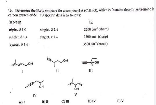 16. Determine the likely structure for a compound A (C,HO), which is found to decolorize bromine Ir
carbon tetrachioride. Its speetral data is as follows:
UNMB
IR
triplet 5 1.0
singlet, S 2.4
2200 cm" (sharp)
singlet, 5 1.4
singlet, v 3.4
3300 cm" (sharp)
quartet, 8 1.6
3500 cm" (broad)
= fon
HOH
II
OH
OH
IV
V
A) I
B) II
C) II
D) IV
E) V
