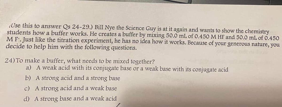 (Use this to answer Qs 24-29.) Bill Nye the Science Guy is at it again and wants to show the chemistry
students how a buffer works. He creates a buffer by mixing 50.0 mL of 0.450 M HF and 50.0 mL of 0.450
MF. Just like the titration experiment, he has no idea how it works. Because of your generous nature, you
decide to help him with the following questions.
24) To make a buffer, what needs to be mixed together?
a) A weak acid with its conjugate base or a weak base with its conjugate acid
b) A strong acid and a strong base
c) A strong acid and a weak base
d) A strong base and a weak acid
