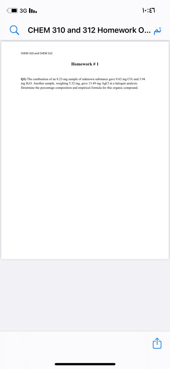O 3G lI..
CHEM 310 and 312 Homework O... p
CHEM 310 and CHEM 312
Homework # 1
Q1) The combustion of an 8.23-mg sample of unknown substance gave 9.62 mg CO: and 3.94
mg H:0. Another sample, weighing 5.32 mg, gave 13.49 mg AgCl in a halogen analysis.
Determine the percentage composition and empirical formula for this organic compound.
