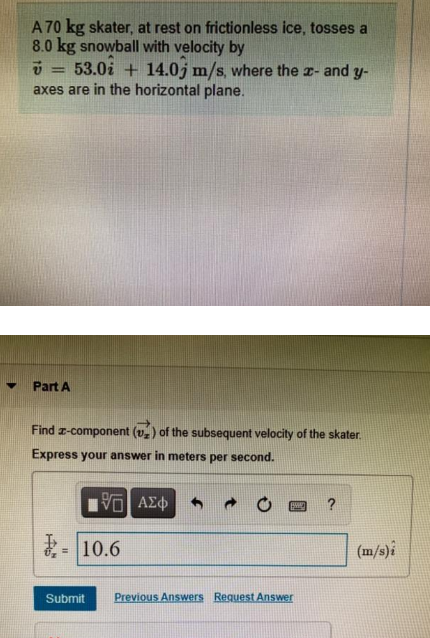 A 70 kg skater, at rest on frictionless ice, tosses a
8.0 kg snowball with velocity by
ü = 53.0i + 14.0j m/s, where the z- and y-
axes are in the horizontal plane.
Part A
Find z-component (v.) of the subsequent velocity of the skater.
Express your answer in meters per second.
ま-110.6
(m/s)i
%3D
Submit
Previous Answers Request Answer
