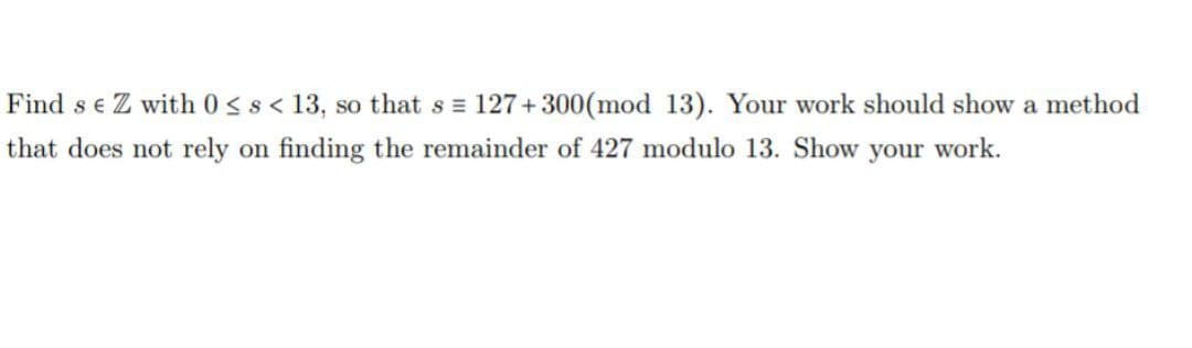 Find s e Z with 0 s s< 13, so that s = 127+300(mod 13). Your work should show a method
that does not rely on finding the remainder of 427 modulo 13. Show your work.
