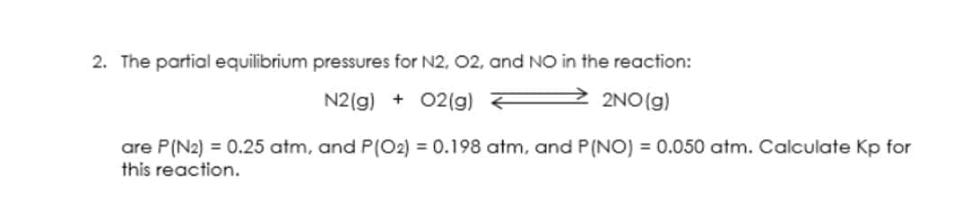 2. The partial equilibrium pressures for N2, 02, and NO in the reaction:
N2(g) + 02(g)
2NO (g)
are P(N2) = 0.25 atm, and P(O2) = 0.198 atm, and P(NO) = 0.050 atm. Calculate Kp for
this reaction.
