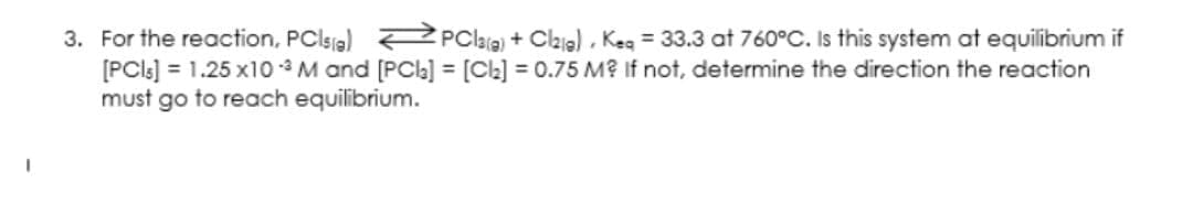 3. For the reaction, PClsa) PClaia) + Cai) , Keg = 33.3 at 760°C. Is this system at equilibrium if
[PCls] = 1.25 x10 -* M and [PCl] = [Ck] = 0.75 M? If not, determine the direction the reaction
must go to reach equilibrium.
