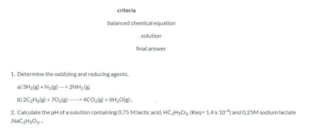 criteria
balanced chemical equation
solution
final answer
1. Determine the oxidizing and reducing agents.
a) 3H2(g) + N2(g) ---> 2NH3 (g,
b) 2C2H6(g) + 702(g) -----> 4CO2(g) + 6H2O(g).
2. Calculate the pH of a solution containing 0.75 M lactic acid, HC3H5O3. (Keq= 1.4 x 104) and 0.25M sodium lactate
„NaC3H;O3.

