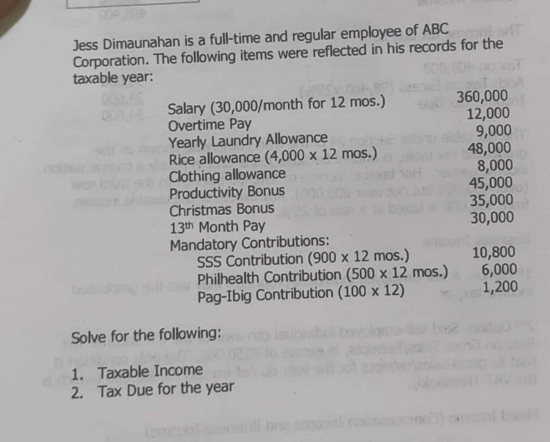 Jess Dimaunahan is a full-time and regular employee of ABC ni sdT
Corporation. The following items were reflected in his records for the
taxable year:
Salary (30,000/month for 12 mos.)
Overtime Pay
Yearly Laundry Allowance
Rice allowance (4,000 x 12 mos.)
Clothing allowance
Productivity Bonus
Christmas Bonus
13th Month Pay
Mandatory Contributions:
SSS Contribution (900 x 12 mos.)
Philhealth Contribution (500 x 12 mos.)
Pag-Ibig Contribution (100 x 12)
360,000
12,000
9,000
48,000
8,000
45,000
35,000
30,000
10,800
6,000
1,200
bbn
Solve for the following:
1. Taxable Income
2. Tax Due for the year
