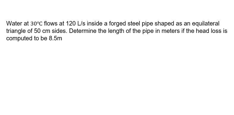 Water at 30°C flows at 120 L/s inside a forged steel pipe shaped as an equilateral
triangle of 50 cm sides. Determine the length of the pipe in meters if the head loss is
computed to be 8.5m
