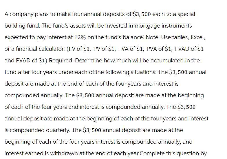 A company plans to make four annual deposits of $3,500 each to a special
building fund. The fund's assets will be invested in mortgage instruments
expected to pay interest at 12% on the fund's balance. Note: Use tables, Excel,
or a financial calculator. (FV of $1, PV of $1, FVA of $1, PVA of $1, FVAD of $1
and PVAD of $1) Required: Determine how much will be accumulated in the
fund after four years under each of the following situations: The $3,500 annual
deposit are made at the end of each of the four years and interest is
compounded annually. The $3,500 annual deposit are made at the beginning
of each of the four years and interest is compounded annually. The $3,500
annual deposit are made at the beginning of each of the four years and interest
is compounded quarterly. The $3,500 annual deposit are made at the
beginning of each of the four years interest is compounded annually, and
interest earned is withdrawn at the end of each year.Complete this question by