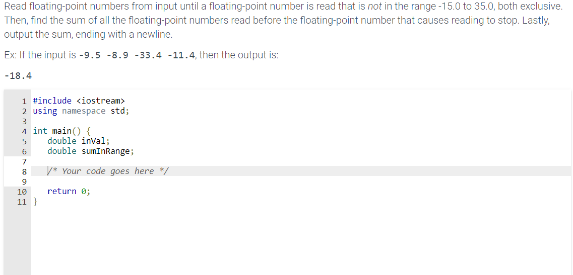 Read floating-point numbers from input until a floating-point number is read that is not in the range -15.0 to 35.0, both exclusive.
Then, find the sum of all the floating-point numbers read before the floating-point number that causes reading to stop. Lastly,
output the sum, ending with a newline.
Ex: If the input is -9.5 -8.9 -33.4 -11.4, then the output is:
-18.4
1 #include <iostream>
2 using namespace std;
3
4 int main() {
5
6
7
8
9
10
11 }
double inval;
double sumInRange;
*Your code goes here */
return 0;