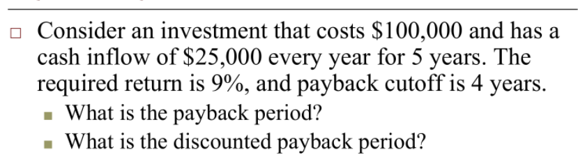 o Consider an investment that costs $100,000 and has a
cash inflow of $25,000 every year for 5 years. The
required return is 9%, and payback cutoff is 4 years.
- What is the payback period?
What is the discounted payback period?
