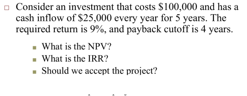 o Consider an investment that costs $100,000 and has a
cash inflow of $25,000 every year for 5 years. The
required return is 9%, and payback cutoff is 4 years.
- What is the NPV?
- What is the IRR?
- Should we accept the project?
