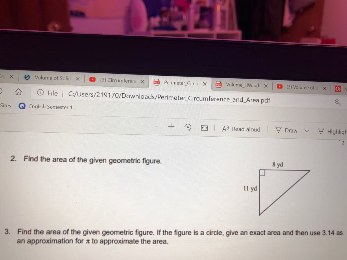 Co X
S Volume of Solid X
(3) Circumferen X
CD Perimeter Circu X
Volume_HW.pdf x
O (3) Volume of a X
O File C:/Users/219170/Downloads/Perimeter_Circumference_and_Area.pdf
Sites
English Semester 1..
A Read aloud Draw
F Highligh
2. Find the area of the given geometric figure.
8 yd
11 yd
3. Find the area of the given geometric figure. If the figure is a circle, give an exact area and then use 3.14 as
an approximation for t to approximate the area.
