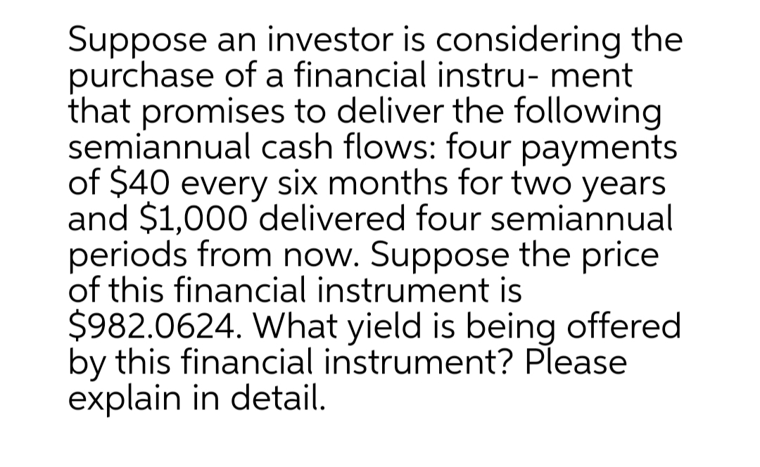 Suppose an investor is considering the
purchase of a financial instru- ment
that promises to deliver the following
semiannual cash flows: four payments
of $40 every six months for two years
and $1,000 delivered four semiannual
periods from now. Suppose the price
of this financial instrument is
$982.0624. What yield is being offered
by this financial instrument? Please
explain in detail.
