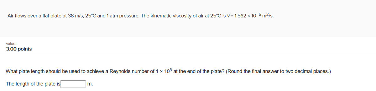 Air flows over a flat plate at 38 m/s, 25°C and 1 atm pressure. The kinematic viscosity of air at 25°C is v= 1.562 x 10-5 m2/s.
value:
3.00 points
What plate length should be used to achieve a Reynolds number of 1 x 10 at the end of the plate? (Round the final answer to two decimal places.)
The length of the plate is
m.
