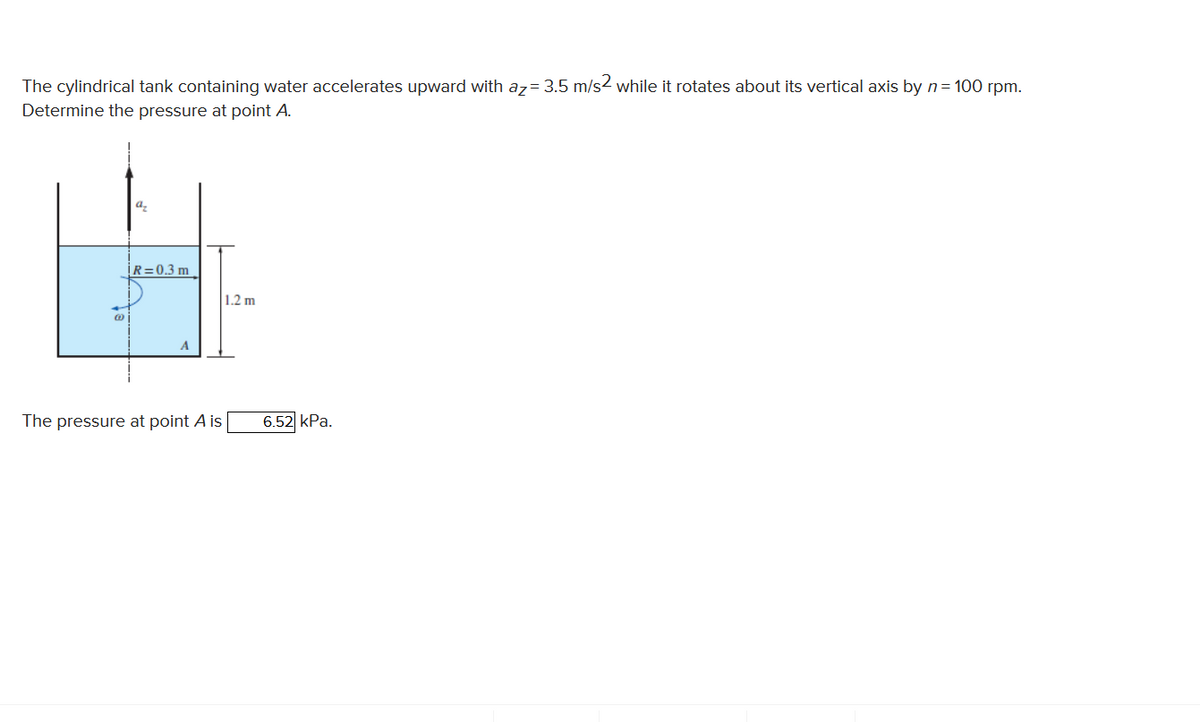 The cylindrical tank containing water accelerates upward with az= 3.5 m/s2 while it rotates about its vertical axis by n= 100 rpm.
Determine the pressure at point A.
a,
R=0.3 m
1.2 m
A
The pressure at point A is
6.52 kPa.
