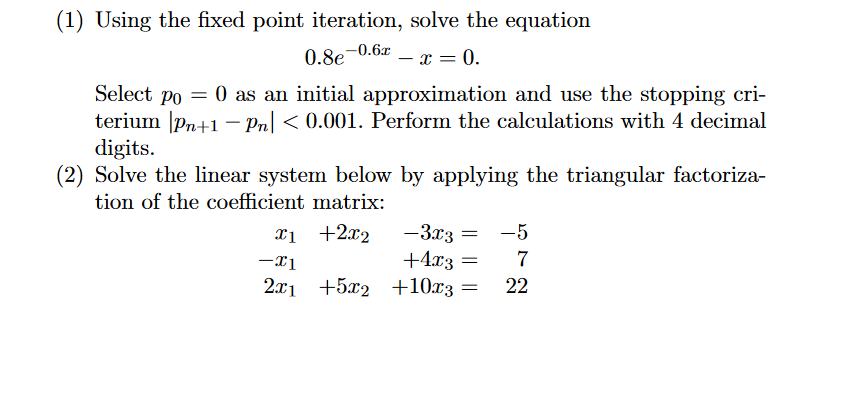 (1) Using the fixed point iteration, solve the equation
0.8e-0.6x
x = 0.
-
Select po = 0 as an initial approximation and use the stopping cri-
terium |pn+1 – Pn| < 0.001. Perform the calculations with 4 decimal
digits.
(2) Solve the linear system below by applying the triangular factoriza-
tion of the coefficient matrix:
-3x3 =
+4x3 =
2.x1 +5x2 +10x3
xị +2x2
-5
22
|||
