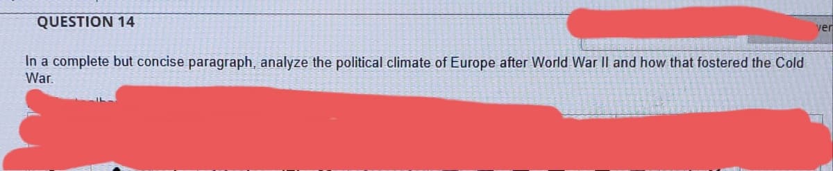 QUESTION 14
ver
In a complete but concise paragraph, analyze the political climate of Europe after World War II and how that fostered the Cold
War.
