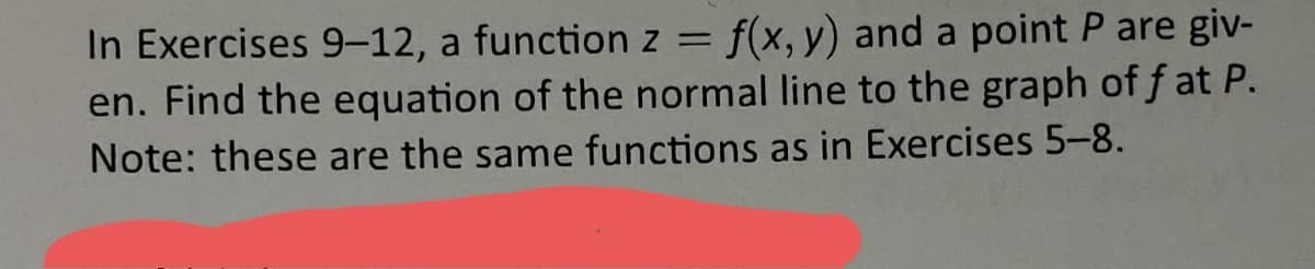 In Exercises 9-12, a function z = f(x, y) and a point P are giv-
en. Find the equation of the normal line to the graph of f at P.
Note: these are the same functions as in Exercises 5-8.
