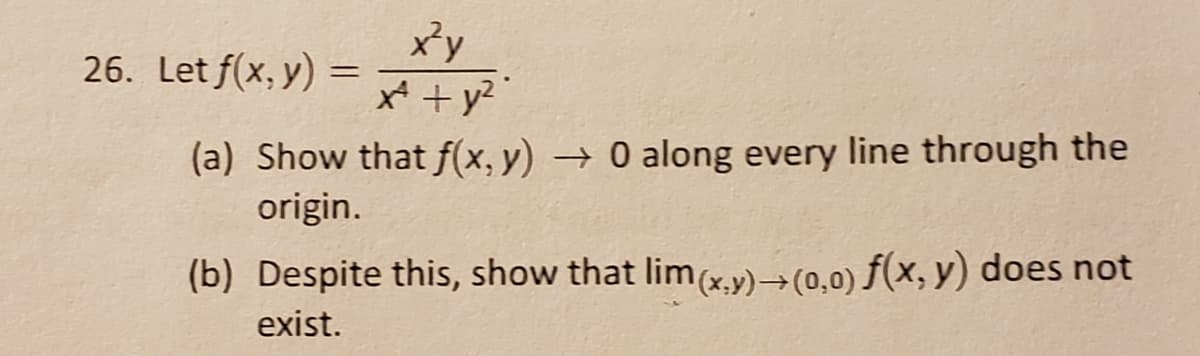 xy
26. Let f(x, y)
(a) Show that f(x, y) → 0 along every line through the
origin.
(b) Despite this, show that lim(xy)→(0,0) f(x, y) does not
exist.
