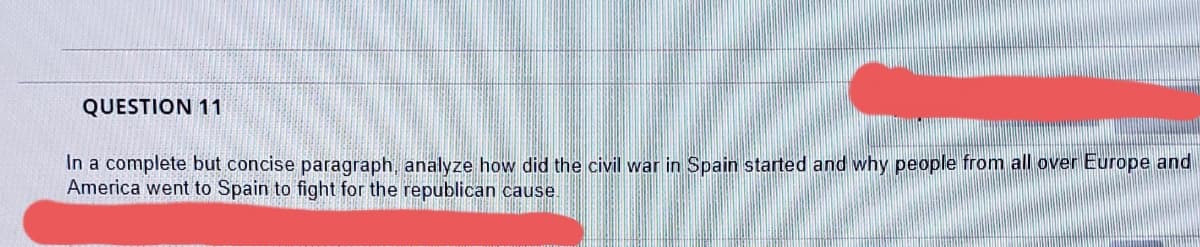 QUESTION 11
In a complete but concise paragraph, analyze how did the civil war in Spain started and why people from all over Europe and
America went to Spain to fight for the republican cause
