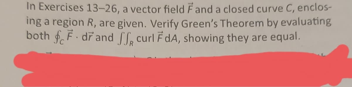 In Exercises 13-26, a vector field Fand a closed curve C, enclos-
ing a region R, are given. Verify Green's Theorem by evaluating
both F. drand f, curl FdA, showing they are equal.
