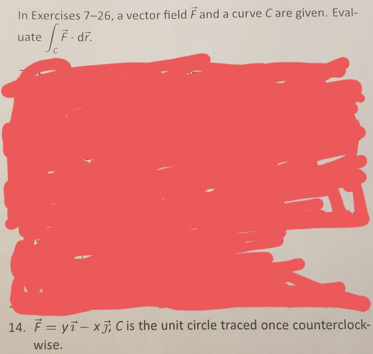 In Exercises 7-26, a vector field F and a curve C are given. Eval-
uate
= [F.
F. dr.
14. F = yi-x7; C is the unit circle traced once counterclock-
wise.
F