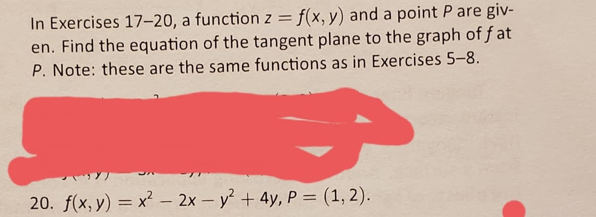 In Exercises 17-20, a function z = f(x, y) and a point P are giv-
en. Find the equation of the tangent plane to the graph of f at
P. Note: these are the same functions as in Exercises 5-8.
20. f(x, y) = x – 2x – y + 4y, P = (1, 2).
