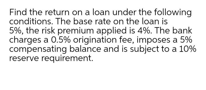 Find the return on a loan under the following
conditions. The base rate on the loan is
5%, the risk premium applied is 4%. The bank
charges a 0.5% origination fee, imposes a 5%
compensating balance and is subject to a 10%
reserve requirement.
