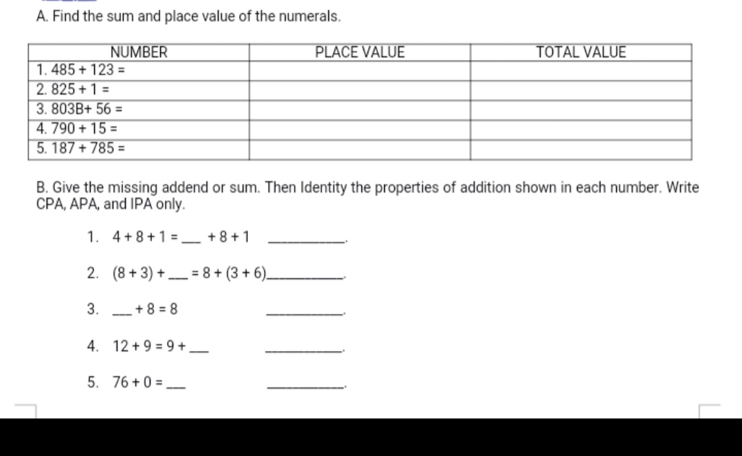 A. Find the sum and place value of the numerals.
NUMBER
PLACE VALUE
TOTAL VALUE
1. 485 + 123 =
2. 825 + 1 =
3. 803B+ 56 =
4. 790 + 15 =
5. 187 + 785 =
B. Give the missing addend or sum. Then Identity the properties of addition shown in each number. Write
CPA, APA, and IPA only.
1. 4+8+1 =_ +8+1
2. (8 + 3) +- = 8 + (3 + 6).
3. -+8 = 8
4. 12 + 9 = 9 +_
5. 76 +0 =
