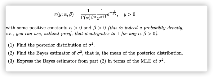 1
1
T(y; a, B) =
r(a)Ba ya+1e
y > 0
with some positive constants a > 0 and 3 > 0 (this is indeed a probability density,
i.e., you can use, without proof, that it integrates to 1 for any a, ß > 0).
(1) Find the posterior distribution of o².
(2) Find the Bayes estimator of o², that is, the mean of the posterior distribution.
(3) Express the Bayes estimator from part (2) in terms of the MLE of o².
