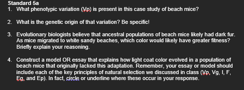 Standard 5a
1. What phenotypic variation (Vp) is present in this case study of beach mice?
2. What is the genetic origin of that variation? Be specific!
3. Evolutionary biologists believe that ancestral populations of beach mice likely had dark fur.
As mice migrated to white sandy beaches, which color would likely have greater fitness?
Briefly explain your reasoning.
4. Construct a model OR essay that explains how light coat color evolved in a population of
beach mice that originally lacked this adaptation. Remember, your essay or model should
include each of the key principles of natural selection we discussed in class (Vp, Vg, I, F,
Eg, and Ep). In fact, circle or underline where these occur in your response.