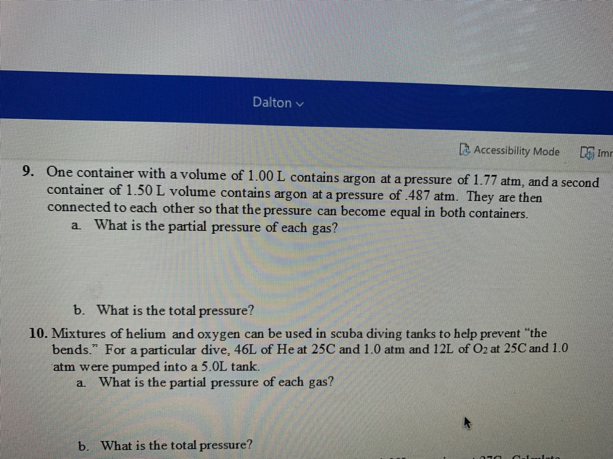 Dalton v
Accessibility Mode
L Imr
9. One container with a volume of 1.00 L contains argon at a pressure of 1.77 atm, and a second
container of 1.50 L volume contains argon at a pressure of .487 atm. They are then
connected to each other so that the pressure can become equal in both containers.
a. What is the partial pressure of each gas?
b. What is the total pressure?
10. Mixtures of helium and oxygen can be used in scuba diving tanks to help prevent "the
bends." For a particular dive, 46L of He at 25C and 1.0 atm and 12L of O2 at 25C and 1.0
atm were pumped into a 5.0L tank.
a What is the partial pressure of each gas?
b. What is the total pressure?
