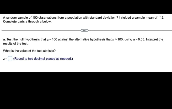 A random sample of 100 observations from a population with standard deviation 71 yielded a sample mean of 112.
Complete parts a through c below.
a. Test the null hypothesis that μ = 100 against the alternative hypothesis that μ> 100, using a = 0.05. Interpret the
results of the test.
What is the value of the test statistic?
Z=
(Round to two decimal places as needed.)