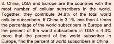 3. China, USA and Europe are the countries with the
most number of cellular subscribers in the world.
Together, they contribute 34.8% of the total world
cellular subscribers. If China is 3.1% less than 4 times
the percentage of the world subscribers in Europe and
the percent of the world subscribers in USA s 4.3%
more that the percent of the world subscriber in
Europe, find the percent of world subscribers in China.
