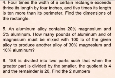 4. Four times the width of a certain rectangle exceeds
thrice its length by four inches, and five times its length
is ten more than its perimeter. Find the dimensions of
the rectangle.
5. An aluminum alloy contains 20% magnesium and
5% aluminum. How many pounds of aluminum and of
magnesium must be mixed with 100 lb of the given
alloy to produce another alloy of 30% magnesium and
10% aluminum?
6. 188 is divided into two parts such that when the
greater part is divided by the smaller, the quotient is 4
and the remainder is 20. Find the 2 numbers
