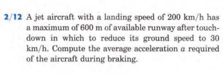 2/12 A jet aircraft with a landing speed of 200 km/h has
a maximum of 600 m of available runway after touch-
down in which to reduce its ground speed to 30
km/h. Compute the average acceleration a required
of the aircraft during braking.