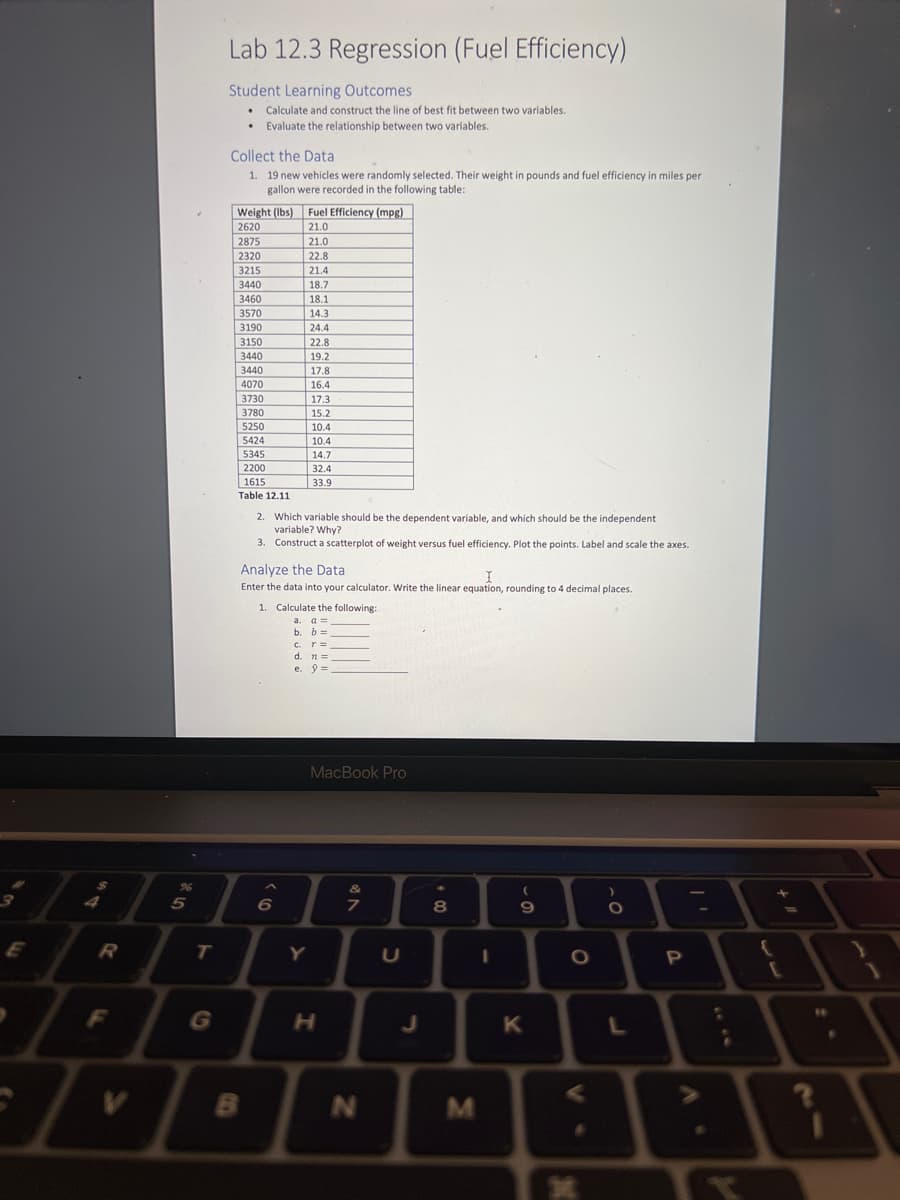 3
E
$
R
F
V
%6
5
T
G
Lab 12.3 Regression (Fuel Efficiency)
Student Learning Outcomes
• Calculate and construct the line of best fit between two variables.
• Evaluate the relationship between two variables.
Collect the Data
1. 19 new vehicles were randomly selected. Their weight in pounds and fuel efficiency in miles per
gallon were recorded in the following table:
Weight (lbs) Fuel Efficiency (mpg)
2620
21.0
2875
2320
3215
3440
3460
3570
3190
3150
3440
3440
4070
3730
3780
5250
5424
5345
2200
1615
Table 12.11
B
21.0
22.8
21.4
18.7
18.1
14.3
24.4
22.8
2. Which variable should be the dependent variable, and which should be the independent
variable? Why?
3. Construct a scatterplot of weight versus fuel efficiency. Plot the points. Label and scale the axes.
Analyze the Data
I
Enter the data into your calculator. Write the linear equation, rounding to 4 decimal places.
19.2
17.8
16.4
17.3
15.2
10.4
10.4
14.7
32.4
33.9
6
1. Calculate the following:
a. a =
b.
b =
C. T =
d. n =
e. 9=
Y
MacBook Pro
H
&
7
N
U
J
8
M
I
(
9
K
O
V
*
O
L
P
:
;
+
tell
[
16
●
1