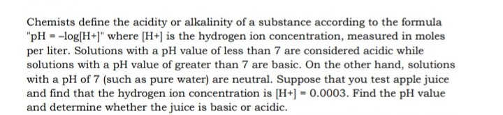Chemists define the acidity or alkalinity of a substance according to the formula
"pH = -log[H+]" where [H+] is the hydrogen ion concentration, measured in moles
per liter. Solutions with a pH value of less than 7 are considered acidic while
solutions with a pH value of greater than 7 are basic. On the other hand, solutions
with a pH of 7 (such as pure water) are neutral. Suppose that you test apple juice
and find that the hydrogen ion concentration is [H+] = 0.0003. Find the pH value
and determine whether the juice is basic or acidic.
