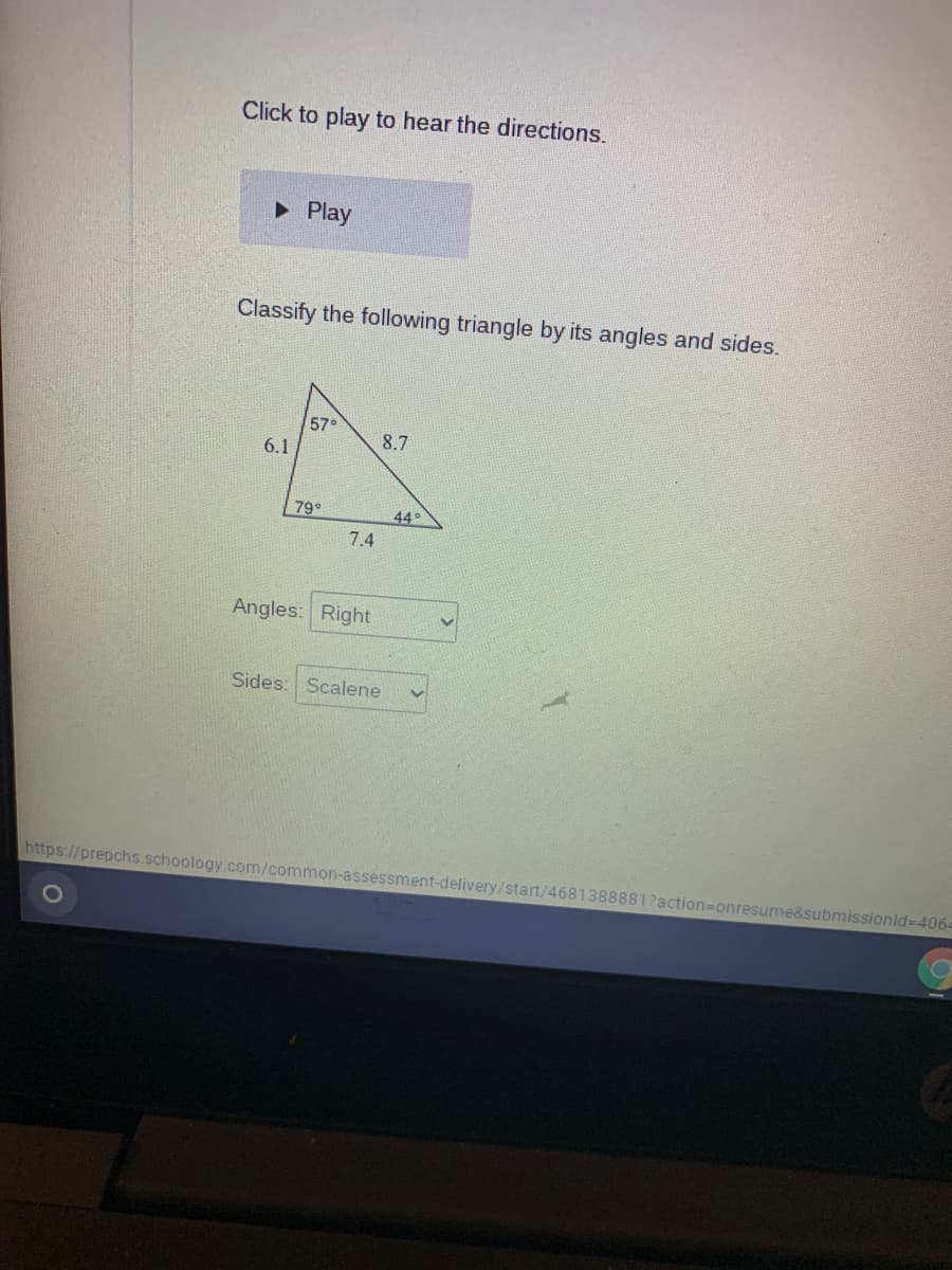 Click to play to hear the directions.
• Play
Classify the following triangle by its angles and sides.
57°
6.1
8.7
79°
44°
7.4
Angles: Right
Sides: Scalene
https://prepchs.schoology.com/common-assessment-delivery/start/4681388881?action=Donresume&submissionid-D4064
