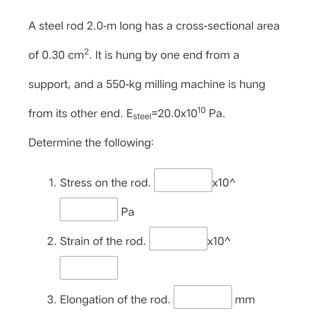 A steel rod 2.0-m long has a cross-sectional area
of 0.30 cm2. It is hung by one end from a
support, and a 550-kg milling machine is hung
from its other end. Esteel=20.0x1010 Pa.
Determine the following:
1. Stress on the rod.
x10^
Pa
2. Strain of the rod.
x10^
3. Elongation of the rod.
mm
