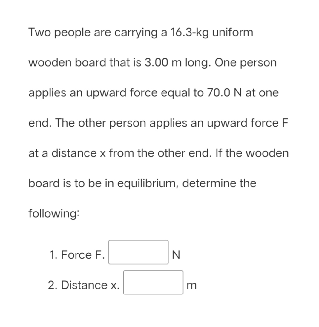 Two people are carrying a 16.3-kg uniform
wooden board that is 3.00 m long. One person
applies an upward force equal to 70.0 N at one
end. The other person applies an upward force F
at a distance x from the other end. If the wooden
board is to be in equilibrium, determine the
following:
1. Force F.
N
2. Distance x.
