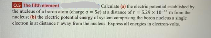 Q.5 The fifth element
the nucleus of a boron atom (charge q = 5e) at a distance of r = 5.29 x 10-11 m from the
nucleus; (b) the electric potential energy of system comprising the boron nucleus a single
electron is at distance r away from the nucleus. Express all energies in electron-volts.
Calculate (a) the electric potential established by
%3D

