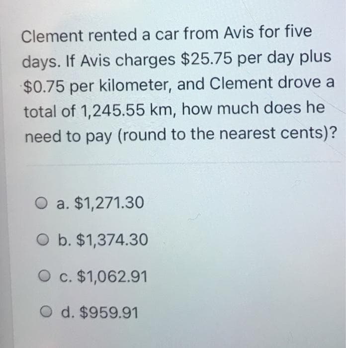 Clement rented a car from Avis for five
days. If Avis charges $25.75 per day plus
$0.75 per kilometer, and Clement drove a
total of 1,245.55 km, how much does he
need to pay (round to the nearest cents)?
O a. $1,271.30
O b. $1,374.30
O c. $1,062.91
O d. $959.91
