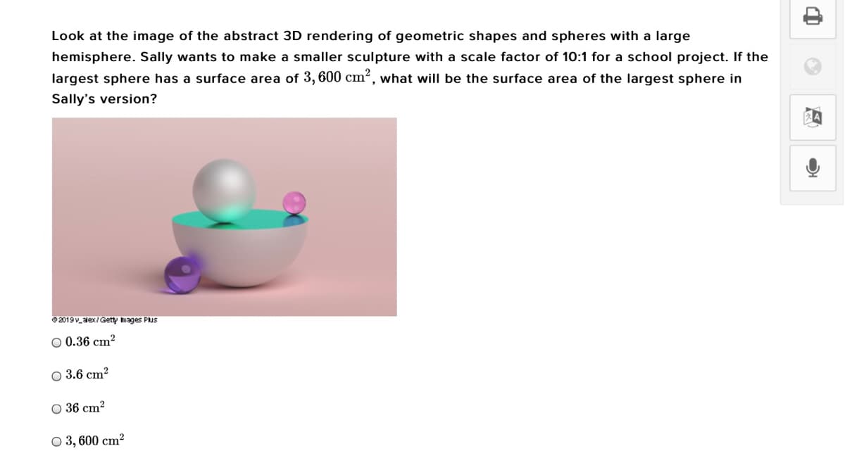 Look at the image of the abstract 3D rendering of geometric shapes and spheres with a large
hemisphere. Sally wants to make a smaller sculpture with a scale factor of 10:1 for a school project. If the
largest sphere has a surface area of 3,600 cm², what will be the surface area of the largest sphere in
Sally's version?
2019v_dex/Getty mages PuS
O 0.36 cm?
O 3.6 cm?
O 36 cm?
O 3, 600 cm?
