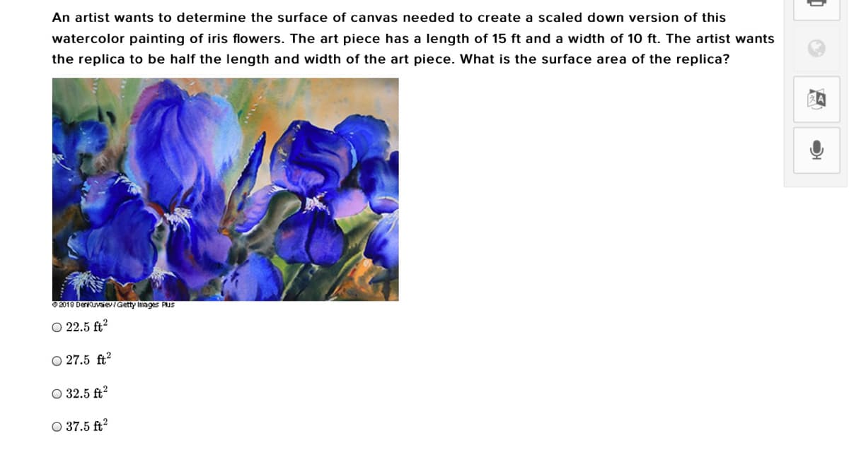 An artist wants to determine the surface of canvas needed to create a scaled down version of this
watercolor painting of iris flowers. The art piece has a length of 15 ft and a width of 10 ft. The artist wants
the replica to be half the length and width of the art piece. What is the surface area of the replica?
2019 Derkuvaev/Getty Images PUS
O 22.5 ft?
O 27.5 ft²
O 32.5 ft?
O 37.5 ft?

