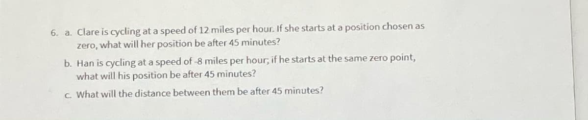 6. a. Clare is cycling at a speed of 12 miles per hour. If she starts at a position chosen as
zero, what will her position be after 45 minutes?
b. Han is cycling at a speed of -8 miles per hour; if he starts at the same zero point,
what will his position be after 45 minutes?
C. What will the distance between them be after 45 minutes?
