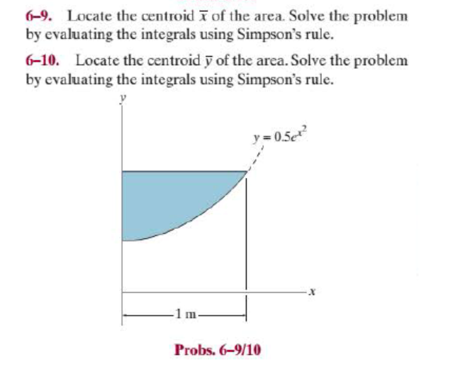 6-9. Locate the centroid T of the area. Solve the problem
by evaluating the integrals using Simpson's rule.
6-10. Locate the centroid y of the area. Solve the problem
by evaluating the integrals using Simpson's rule.
y= 0.5e
-1 m-
Probs. 6-9/10
