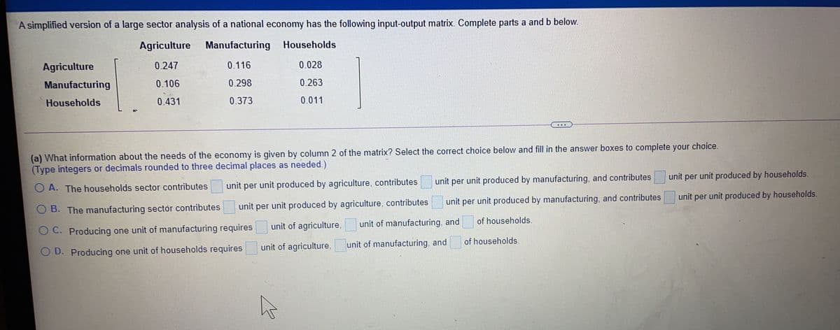 A simplified version of a large sector analysis of a national economy has the following input-output matrix. Complete parts a and b below.
Agriculture Manufacturing Households
Agriculture
0.247
0.116
0.028
Manufacturing
0.106
0.298
0.263
Households
0.431
0.373
0.011
(a) What information about the needs of the economy is given by column 2 of the matrix? Select the correct choice below and fill in the answer boxes to complete your choice.
(Type integers or decimals rounded to three decimal places as needed.)
unit per unit produced by households.
unit per unit produced by agriculture, contributes
unit per unit produced by manufacturing, and contributes
O A. The households sector contributes
unit per unit produced by households.
unit per unit produced by manufacturing, and contributes
O B. The manufacturing sector contributes
unit per unit produced by agriculture, contributes
unit of agriculture,
unit of manufacturing, and
of households.
O C. Producing one unit of manufacturing requires
of households.
unit of agriculture,
unit of manufacturing, and
O D. Producing one unit of households requires
