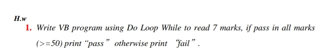 Н.w
1. Write VB program using Do Loop While to read 7 marks, if pass in all marks
(>=50) print “pass" otherwise print fail".
