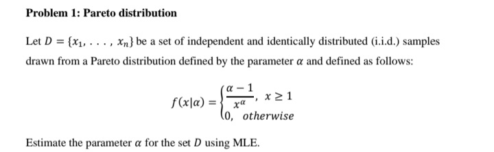Problem 1: Pareto distribution
Let D = {x1, .. ., xn} be a set of independent and identically distributed (i.i.d.) samples
drawn from a Pareto distribution defined by the parameter a and defined as follows:
´a – 1
f(x\a) = } xa
x2 1
(o, otherwise
Estimate the parameter a for the set D using MLE.
